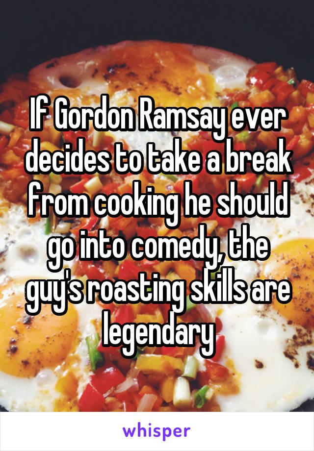 If Gordon Ramsay ever decides to take a break from cooking he should go into comedy, the guy's roasting skills are legendary