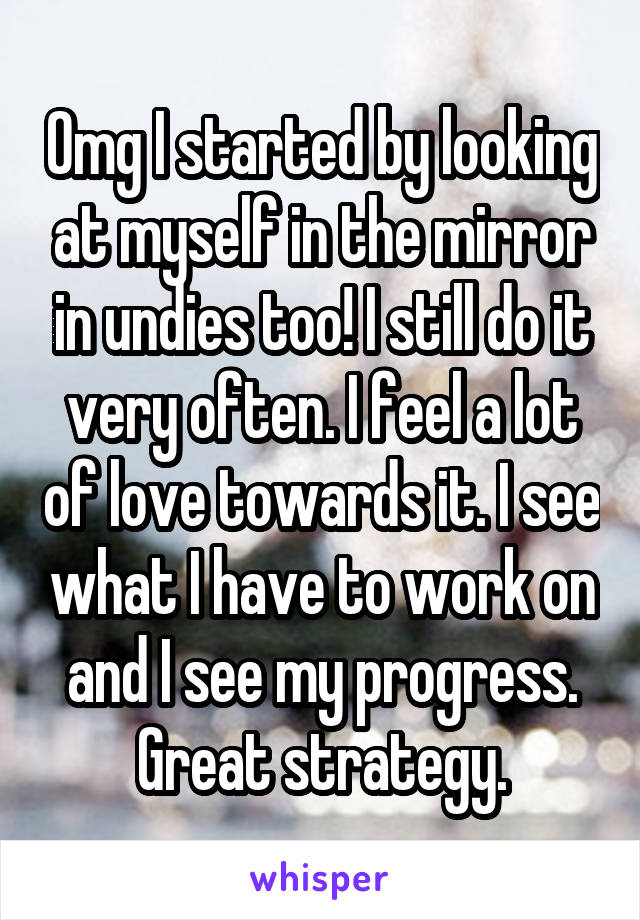 Omg I started by looking at myself in the mirror in undies too! I still do it very often. I feel a lot of love towards it. I see what I have to work on and I see my progress. Great strategy.