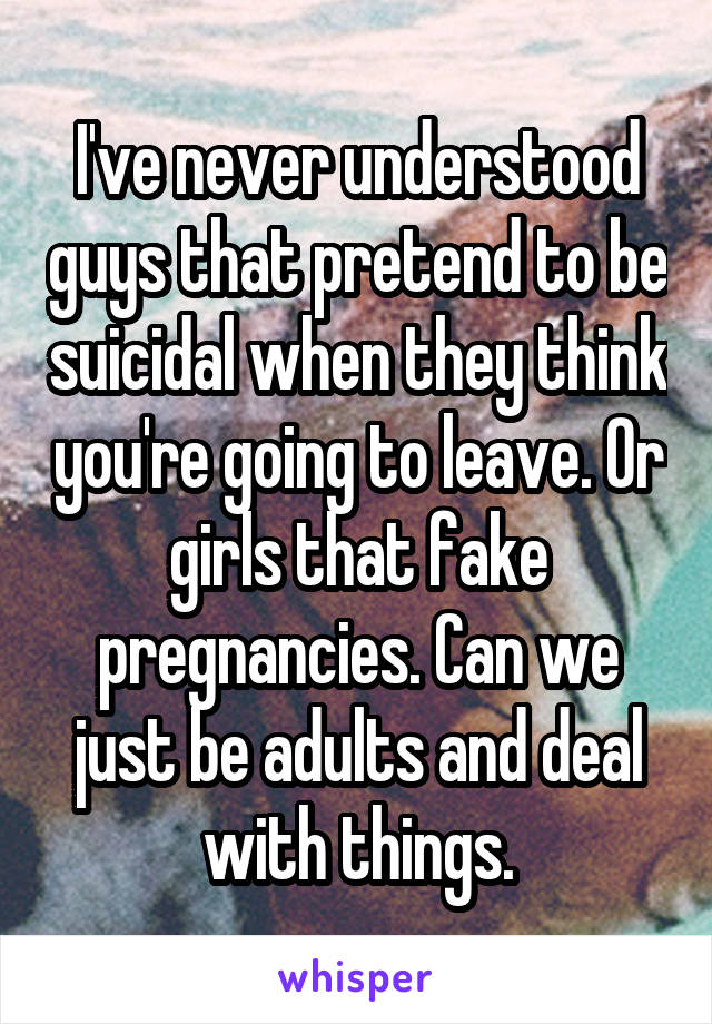 I've never understood guys that pretend to be suicidal when they think you're going to leave. Or girls that fake pregnancies. Can we just be adults and deal with things.