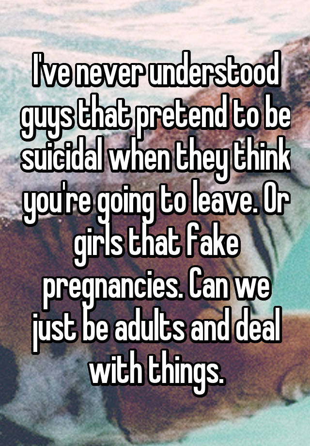 I've never understood guys that pretend to be suicidal when they think you're going to leave. Or girls that fake pregnancies. Can we just be adults and deal with things.