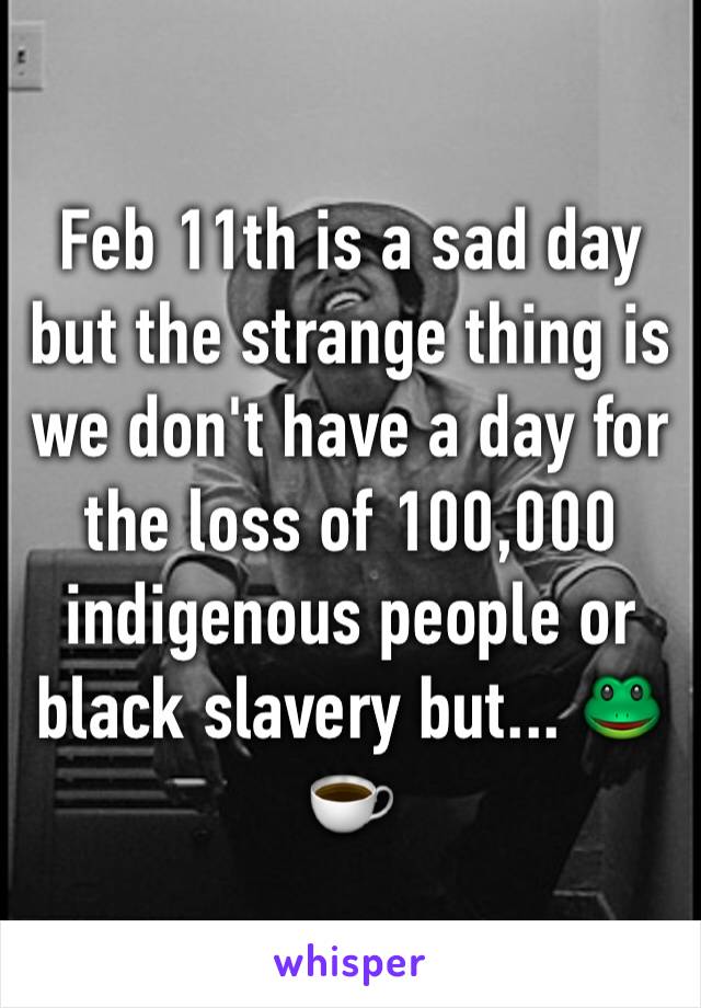 Feb 11th is a sad day but the strange thing is we don't have a day for the loss of 100,000 indigenous people or black slavery but... 🐸☕️