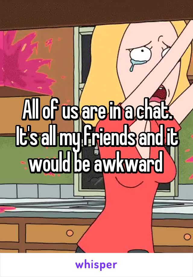 All of us are in a chat. It's all my friends and it would be awkward 
