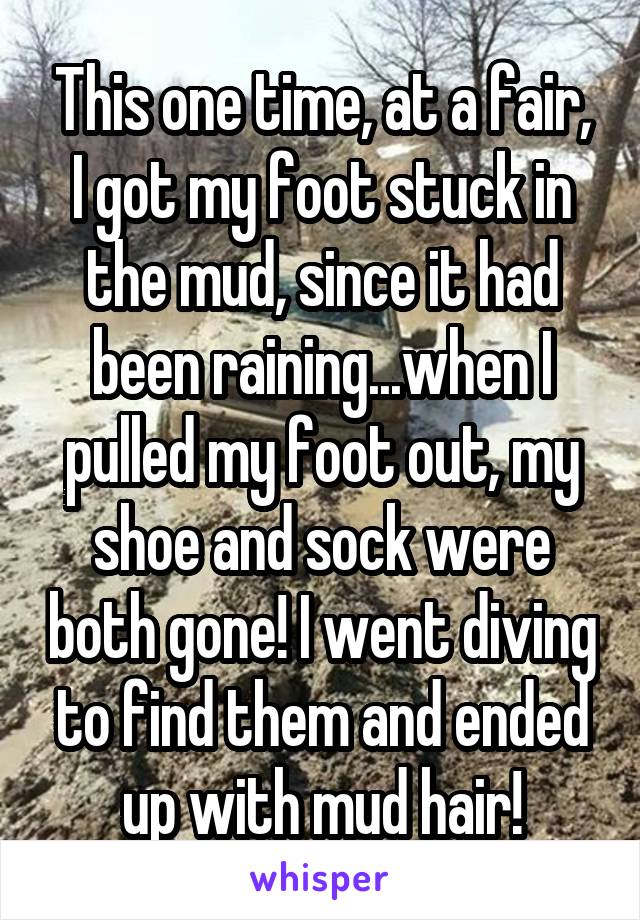 This one time, at a fair, I got my foot stuck in the mud, since it had been raining...when I pulled my foot out, my shoe and sock were both gone! I went diving to find them and ended up with mud hair!