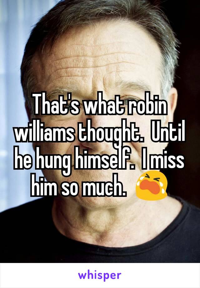 That's what robin williams thought.  Until he hung himself.  I miss him so much.  😭