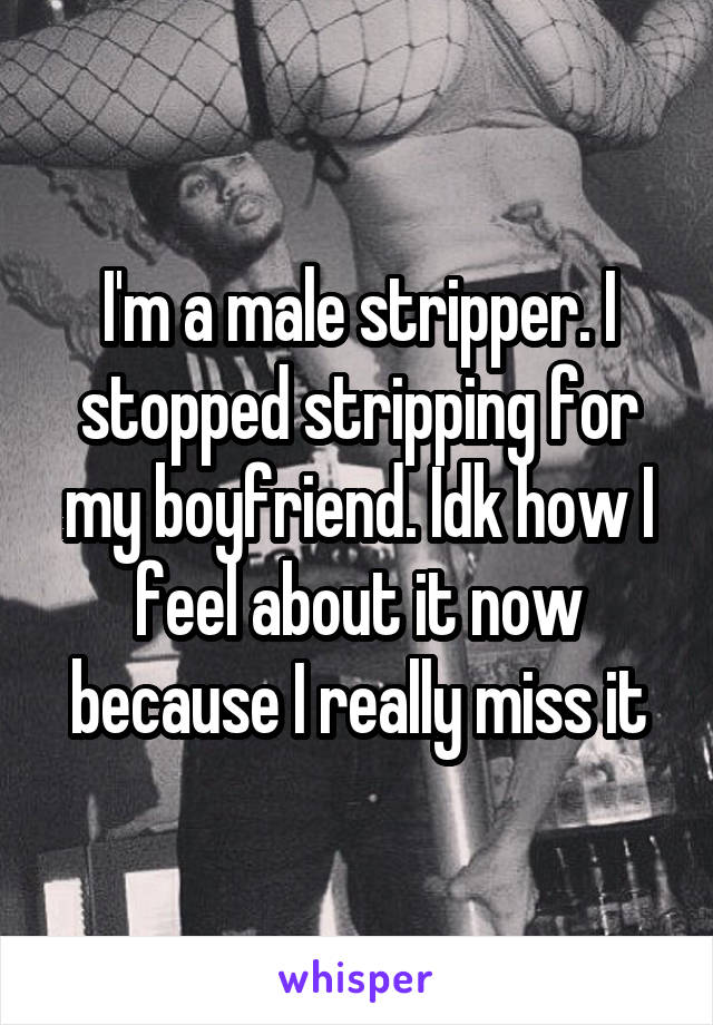 I'm a male stripper. I stopped stripping for my boyfriend. Idk how I feel about it now because I really miss it
