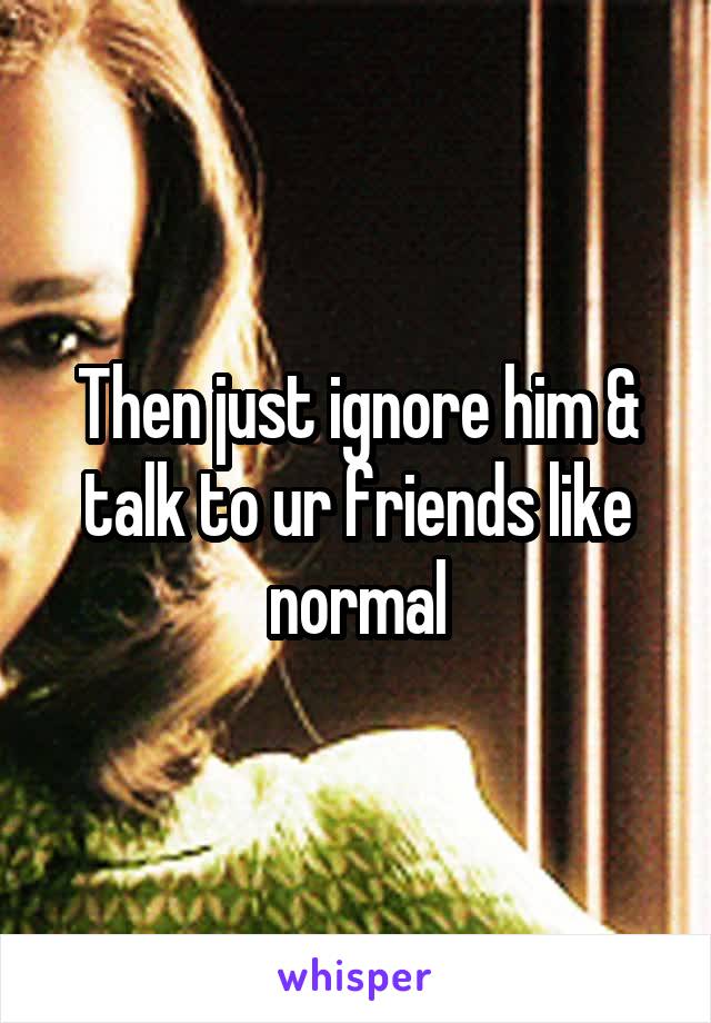 Then just ignore him & talk to ur friends like normal