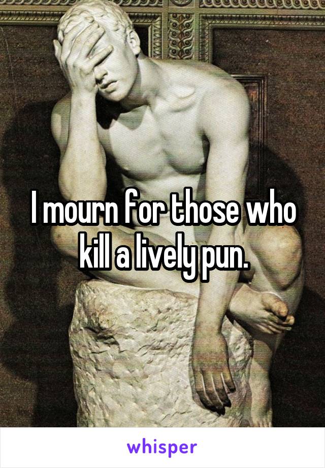 I mourn for those who kill a lively pun.