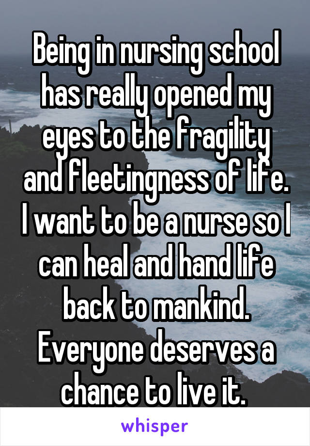 Being in nursing school has really opened my eyes to the fragility and fleetingness of life. I want to be a nurse so I can heal and hand life back to mankind. Everyone deserves a chance to live it. 