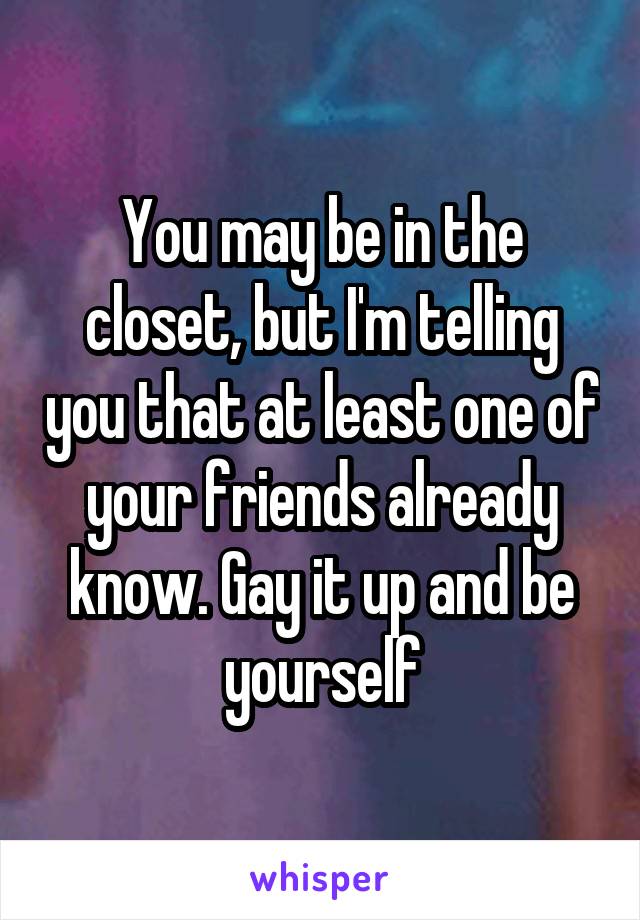You may be in the closet, but I'm telling you that at least one of your friends already know. Gay it up and be yourself
