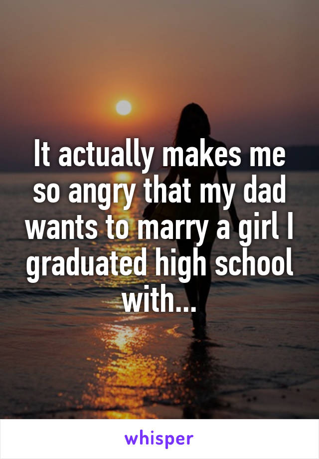 It actually makes me so angry that my dad wants to marry a girl I graduated high school with...