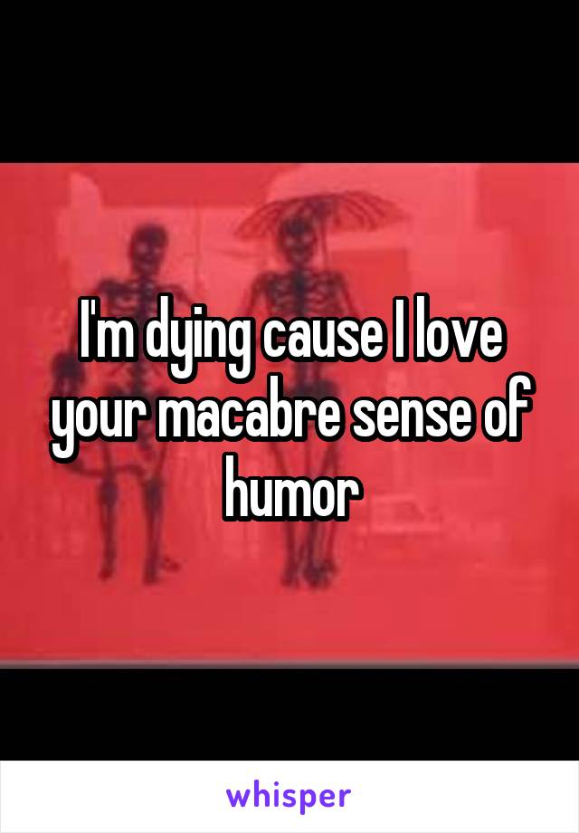 I'm dying cause I love your macabre sense of humor