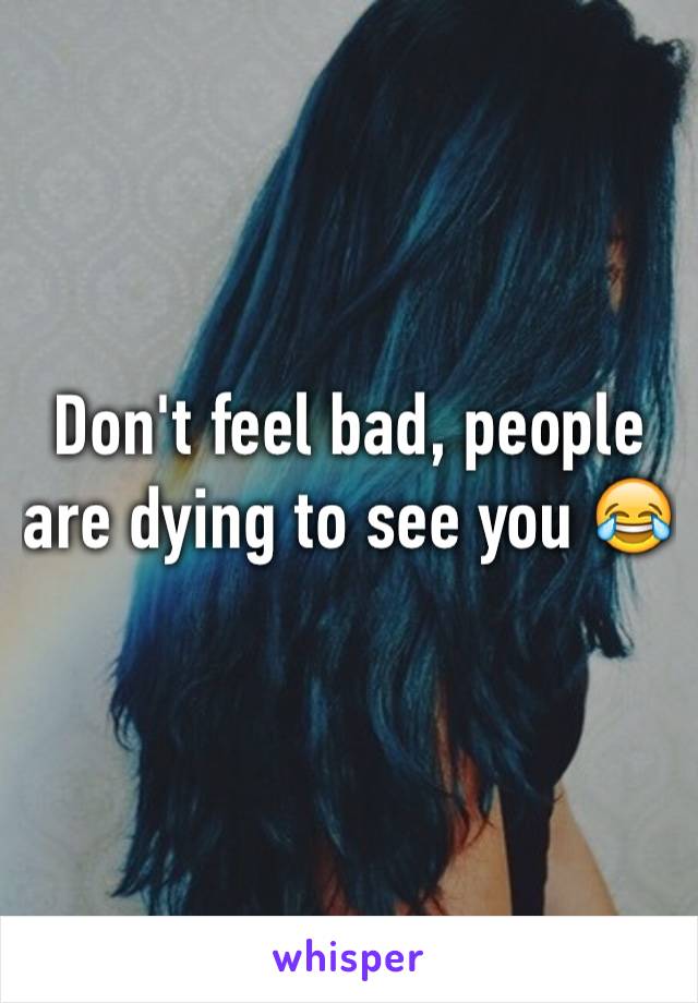 Don't feel bad, people are dying to see you 😂