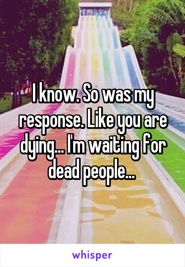 I know. So was my response. Like you are dying... I'm waiting for dead people... 