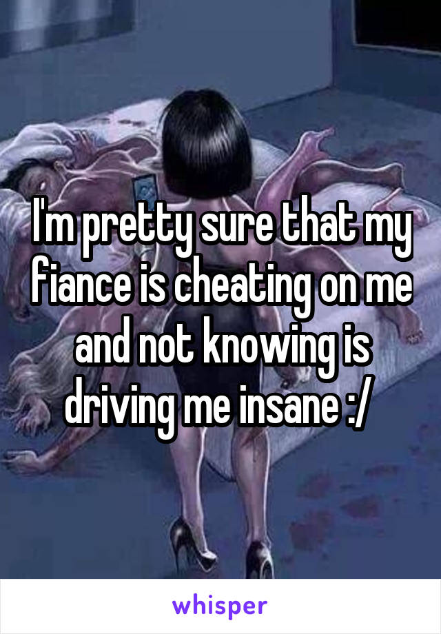 I'm pretty sure that my fiance is cheating on me and not knowing is driving me insane :/ 