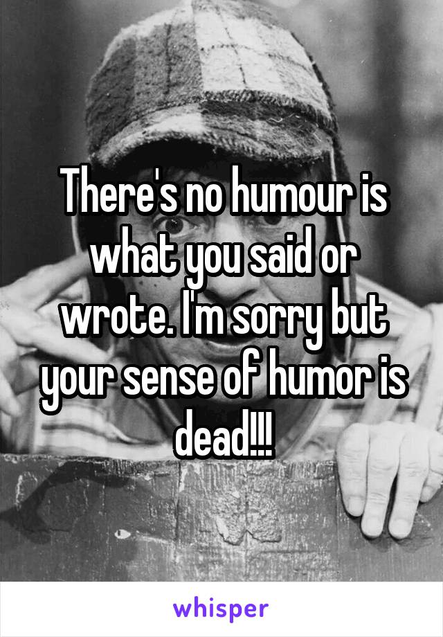 There's no humour is what you said or wrote. I'm sorry but your sense of humor is dead!!!