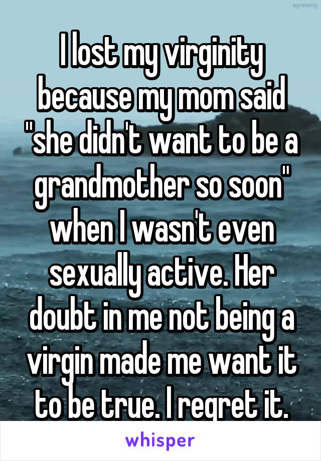 I lost my virginity because my mom said "she didn't want to be a grandmother so soon" when I wasn't even sexually active. Her doubt in me not being a virgin made me want it to be true. I regret it.