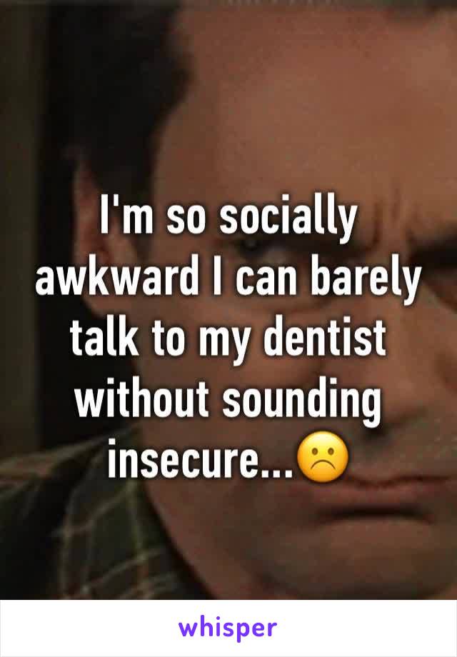 I'm so socially awkward I can barely talk to my dentist without sounding insecure...☹️️