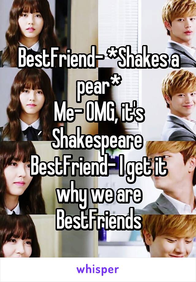 BestFriend- *Shakes a pear*
Me- OMG, it's Shakespeare 
BestFriend- I get it why we are BestFriends