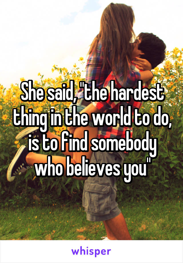 She said, "the hardest thing in the world to do, is to find somebody who believes you"