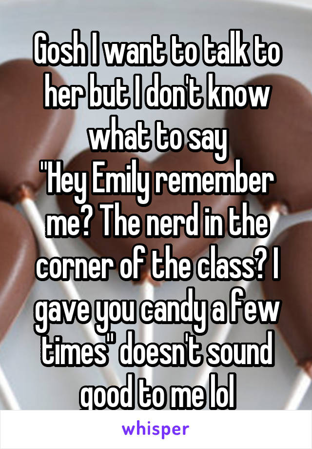 Gosh I want to talk to her but I don't know what to say
"Hey Emily remember me? The nerd in the corner of the class? I gave you candy a few times" doesn't sound good to me lol