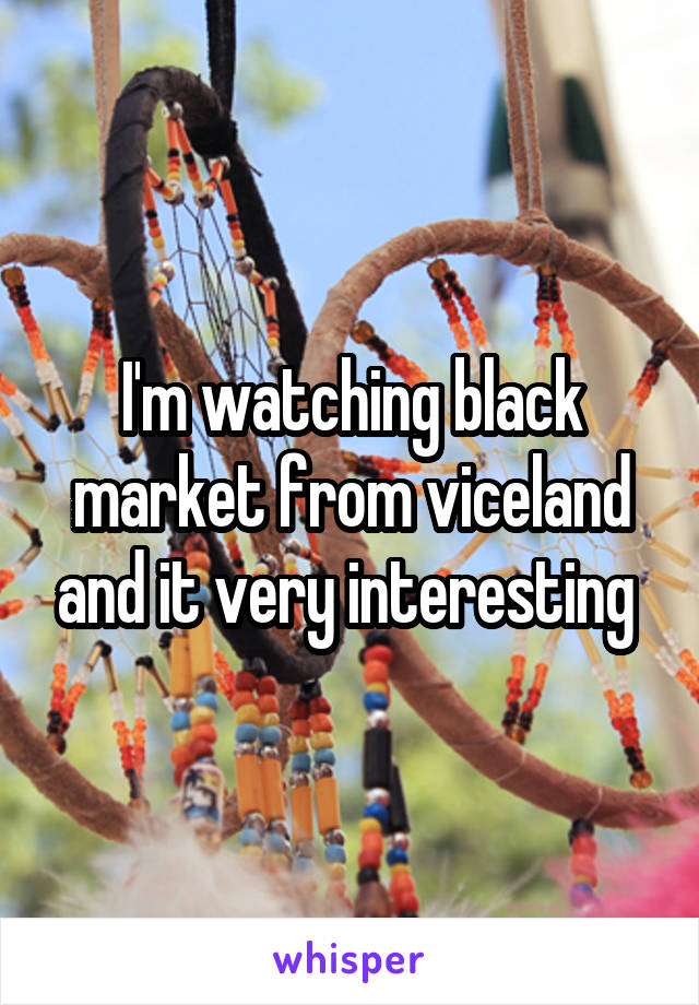 I'm watching black market from viceland and it very interesting 