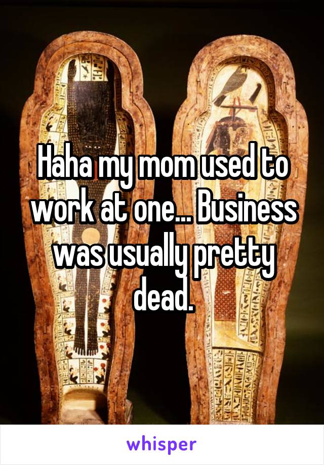 Haha my mom used to work at one... Business was usually pretty dead.