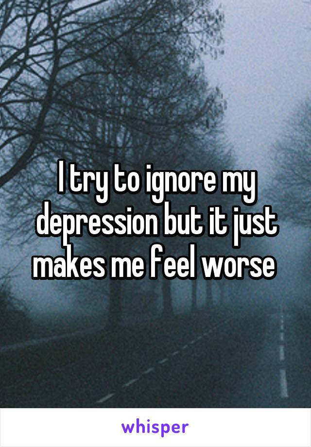 I try to ignore my depression but it just makes me feel worse 