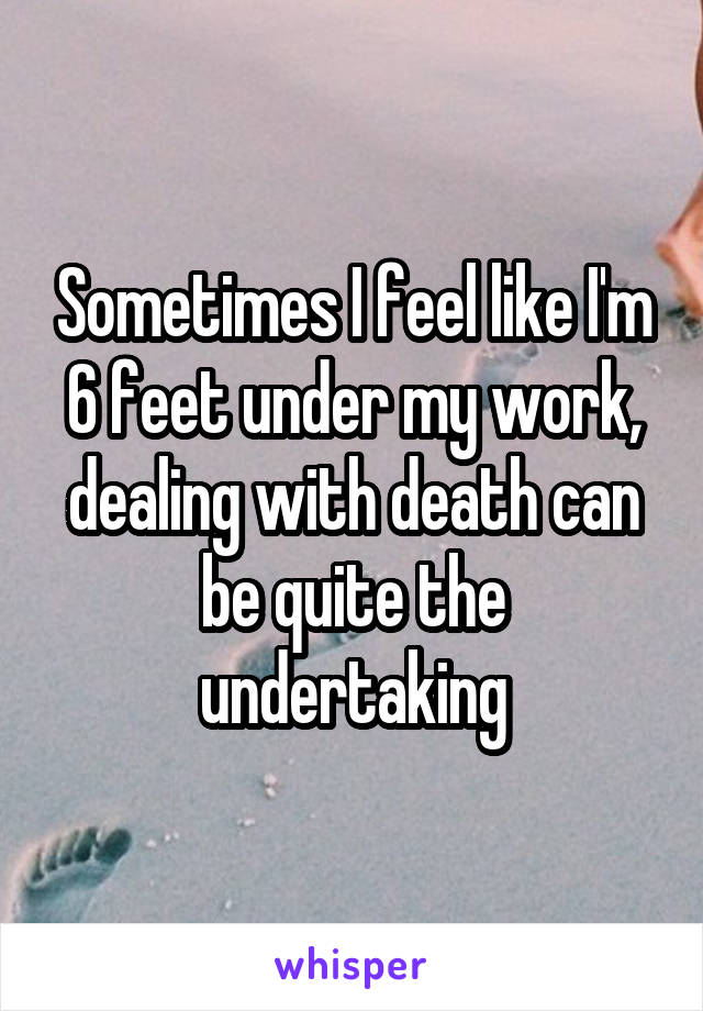 Sometimes I feel like I'm 6 feet under my work, dealing with death can be quite the undertaking