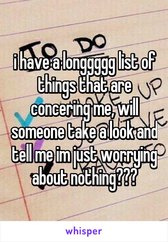 i have a longgggg list of things that are concering me, will someone take a look and tell me im just worrying about nothing???