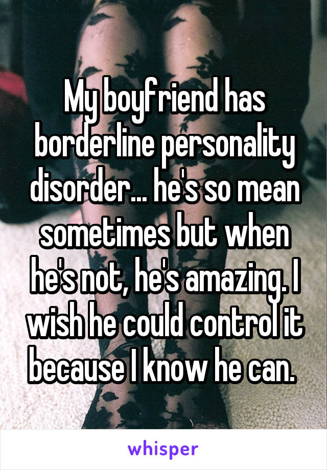 My boyfriend has borderline personality disorder... he's so mean sometimes but when he's not, he's amazing. I wish he could control it because I know he can. 