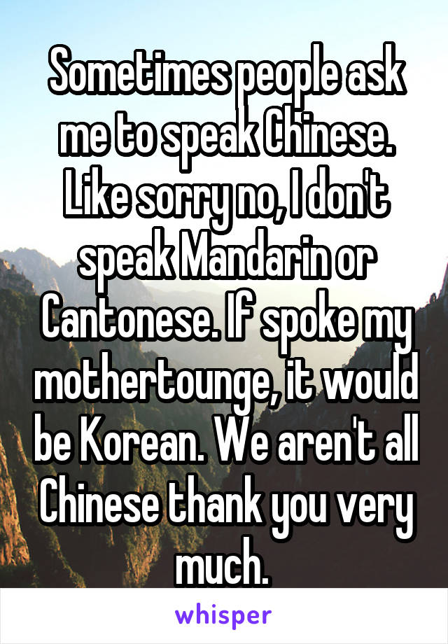 Sometimes people ask me to speak Chinese. Like sorry no, I don't speak Mandarin or Cantonese. If spoke my mothertounge, it would be Korean. We aren't all Chinese thank you very much. 
