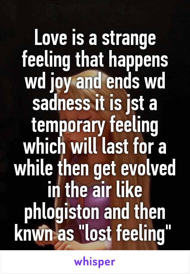 Love is a strange feeling that happens wd joy and ends wd sadness it is jst a temporary feeling which will last for a while then get evolved in the air like phlogiston and then knwn as "lost feeling" 