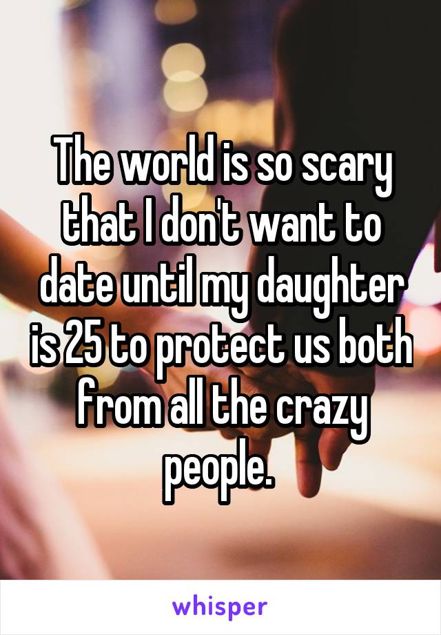 The world is so scary that I don't want to date until my daughter is 25 to protect us both from all the crazy people. 