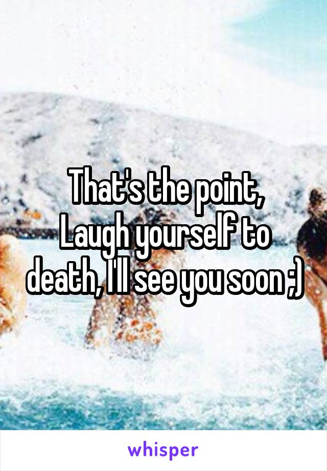 That's the point,
Laugh yourself to death, I'll see you soon ;)