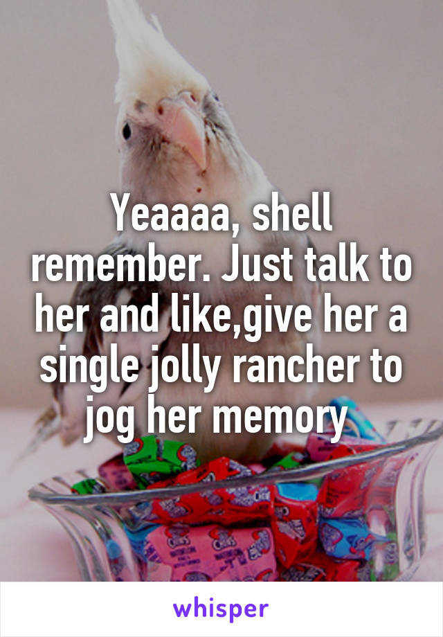 Yeaaaa, shell remember. Just talk to her and like,give her a single jolly rancher to jog her memory 