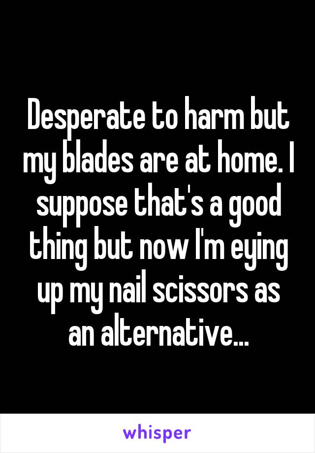 Desperate to harm but my blades are at home. I suppose that's a good thing but now I'm eying up my nail scissors as an alternative...