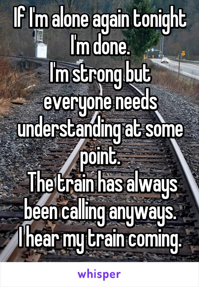 If I'm alone again tonight I'm done.
I'm strong but everyone needs understanding at some point.
 The train has always been calling anyways.
I hear my train coming.
