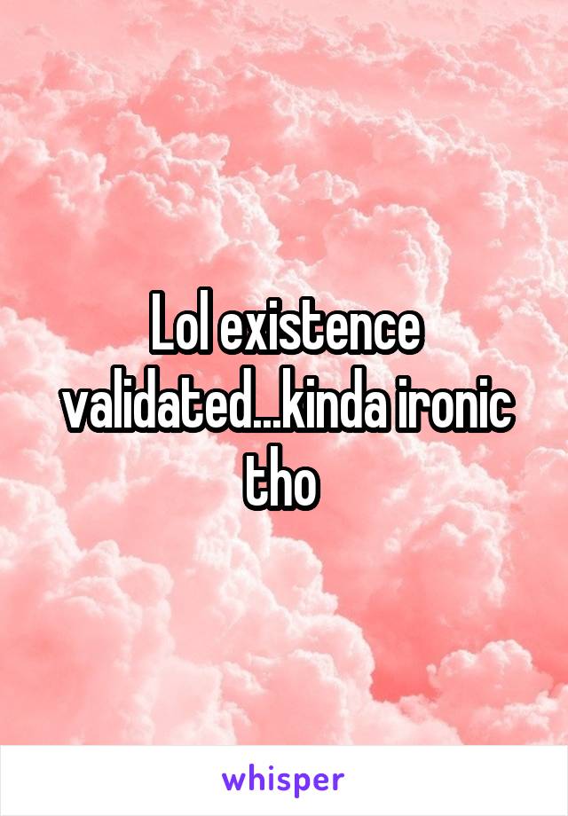 Lol existence validated...kinda ironic tho 