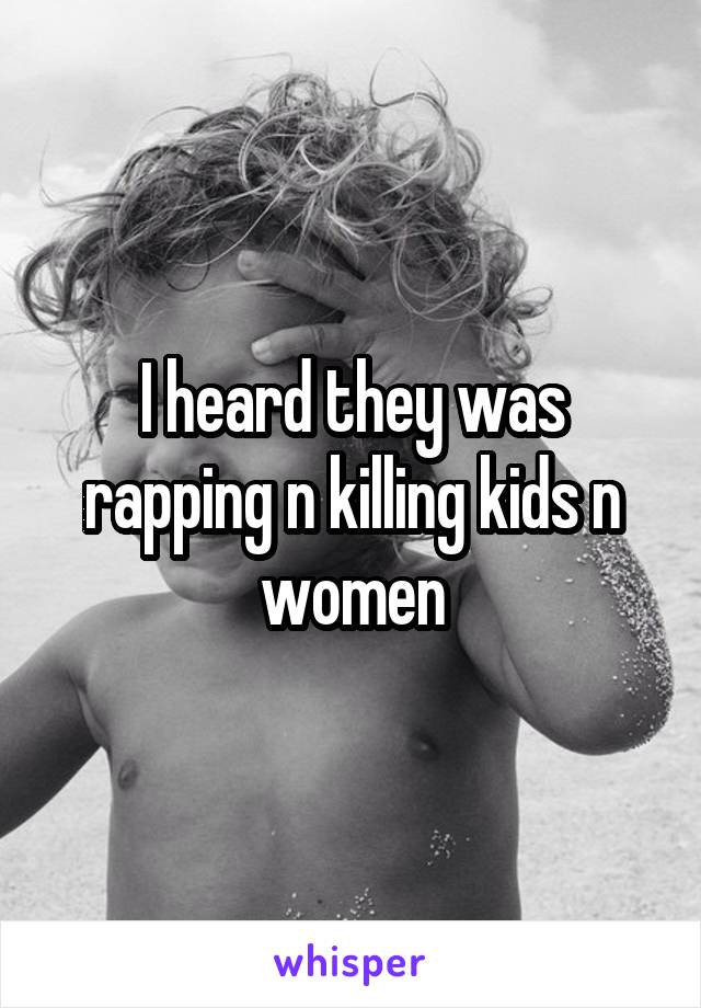 I heard they was rapping n killing kids n women