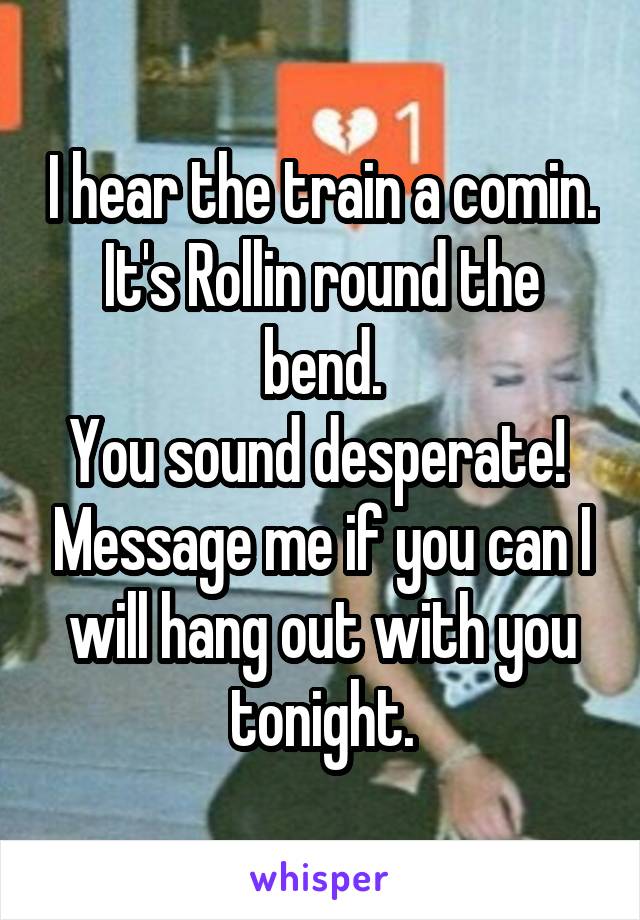 I hear the train a comin. It's Rollin round the bend.
You sound desperate!  Message me if you can I will hang out with you tonight.