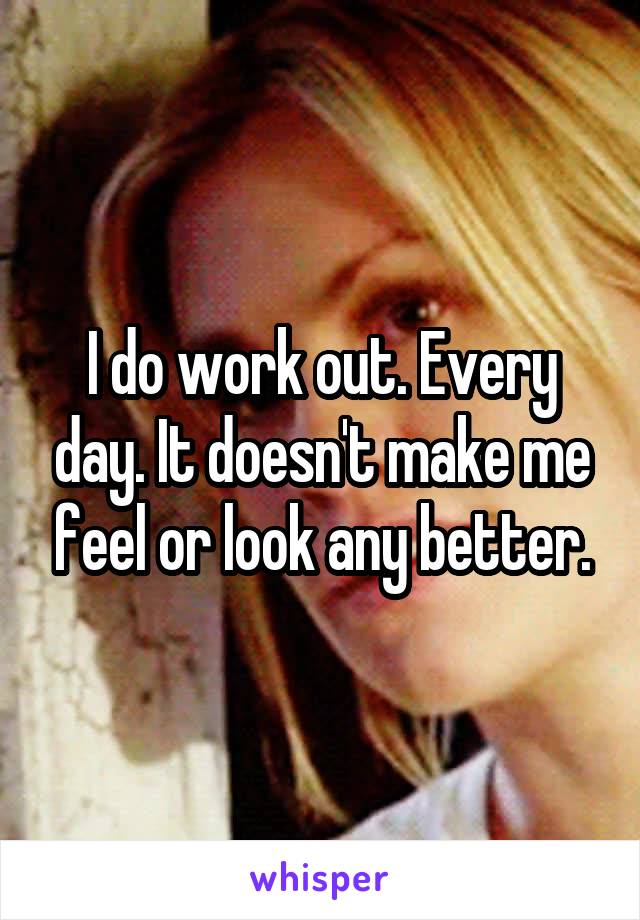 I do work out. Every day. It doesn't make me feel or look any better.