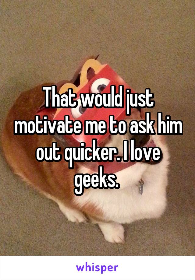 That would just motivate me to ask him out quicker. I love geeks. 