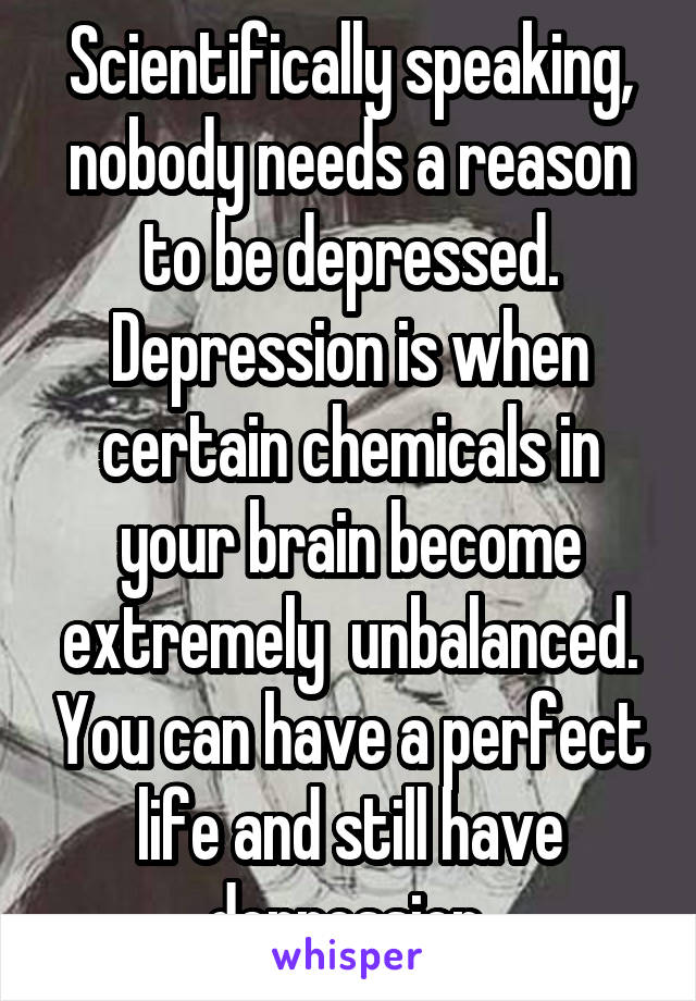 Scientifically speaking, nobody needs a reason to be depressed. Depression is when certain chemicals in your brain become extremely  unbalanced. You can have a perfect life and still have depression.