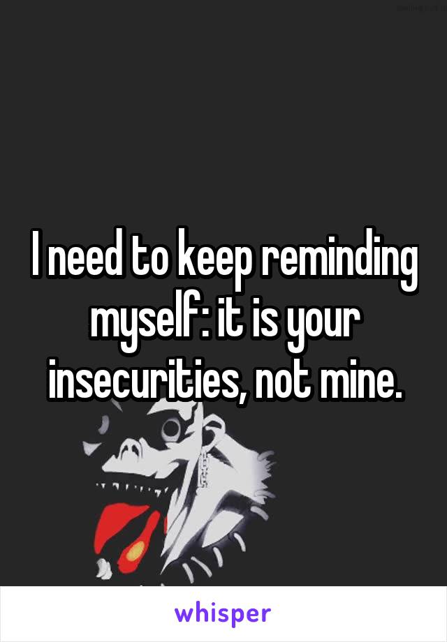 I need to keep reminding myself: it is your insecurities, not mine.