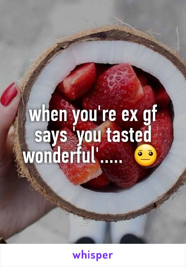 when you're ex gf says 'you tasted wonderful'.....  😐 