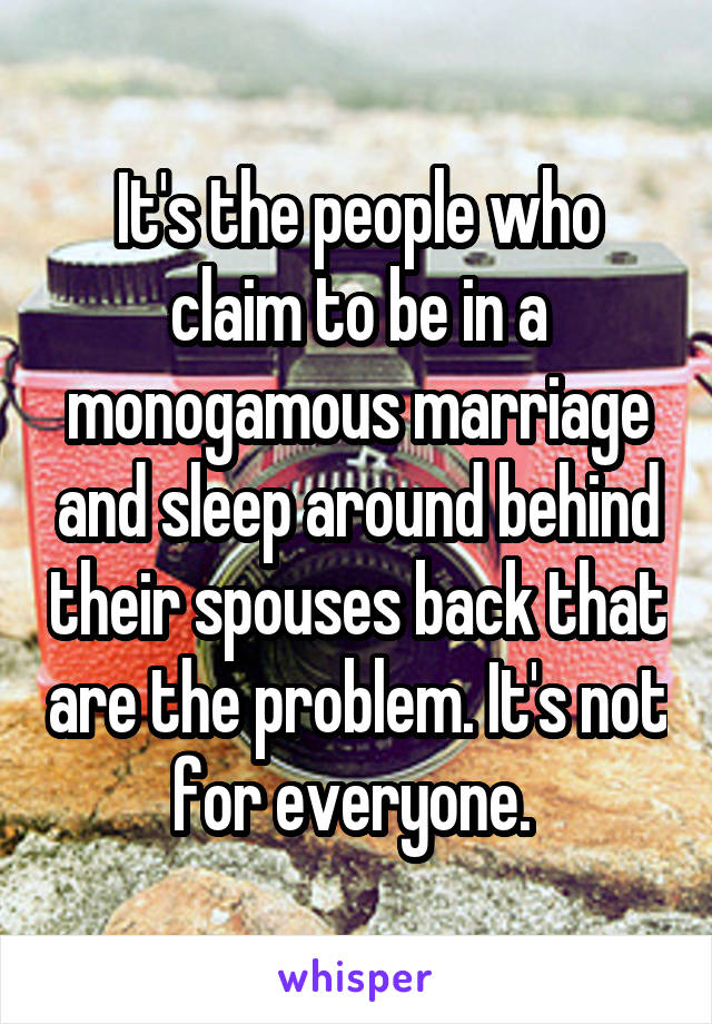 It's the people who claim to be in a monogamous marriage and sleep around behind their spouses back that are the problem. It's not for everyone. 