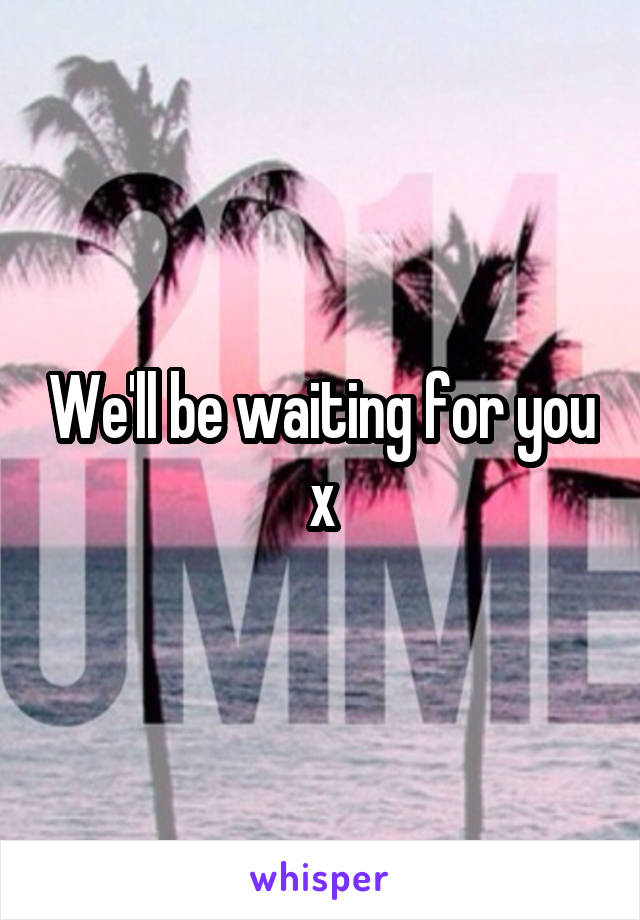 We'll be waiting for you x