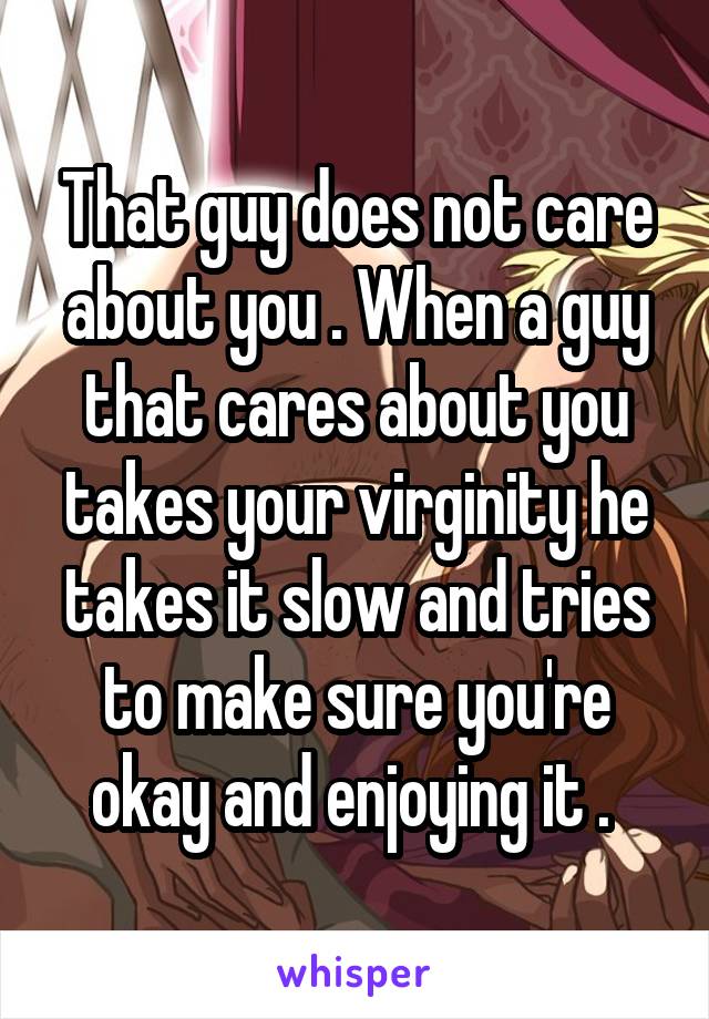 That guy does not care about you . When a guy that cares about you takes your virginity he takes it slow and tries to make sure you're okay and enjoying it . 