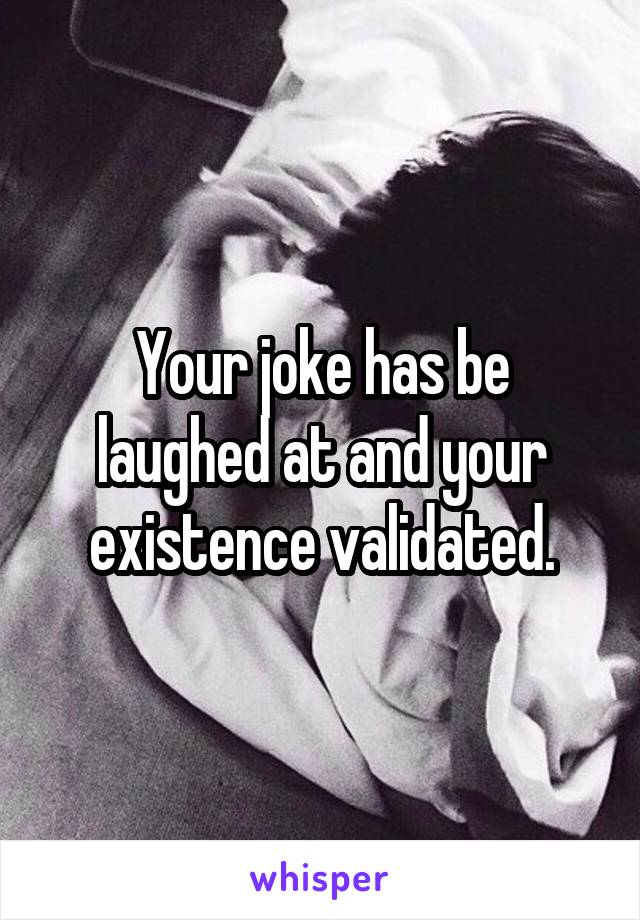 Your joke has be laughed at and your existence validated.