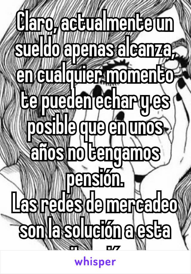 Claro, actualmente un sueldo apenas alcanza, en cualquier momento te pueden echar y es posible que en unos años no tengamos pensión.
Las redes de mercadeo son la solución a esta situación